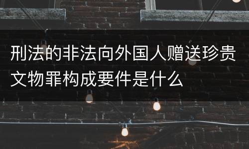 刑法的非法向外国人赠送珍贵文物罪构成要件是什么