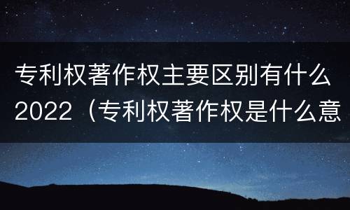 专利权著作权主要区别有什么2022（专利权著作权是什么意思）