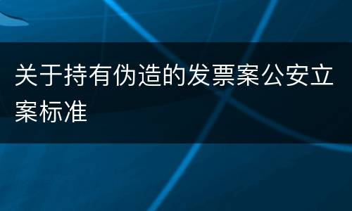 关于持有伪造的发票案公安立案标准