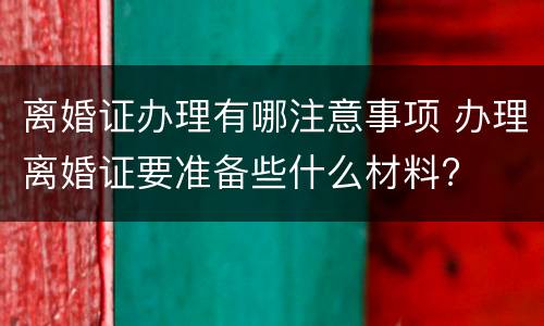 离婚证办理有哪注意事项 办理离婚证要准备些什么材料?