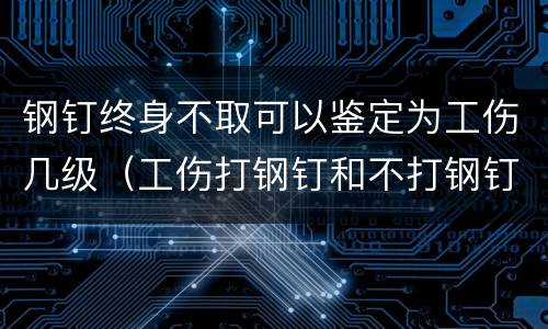 钢钉终身不取可以鉴定为工伤几级（工伤打钢钉和不打钢钉鉴定级别有出入吗?）