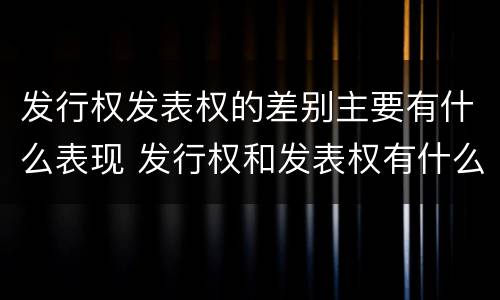 发行权发表权的差别主要有什么表现 发行权和发表权有什么区别