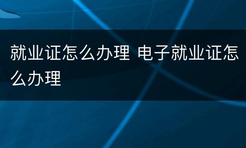 就业证怎么办理 电子就业证怎么办理