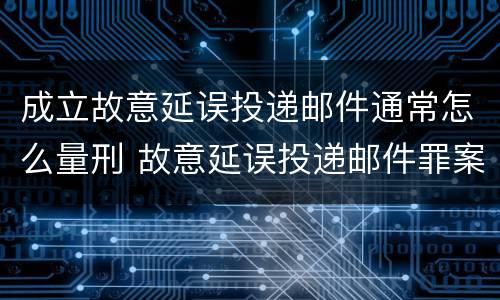 成立故意延误投递邮件通常怎么量刑 故意延误投递邮件罪案例