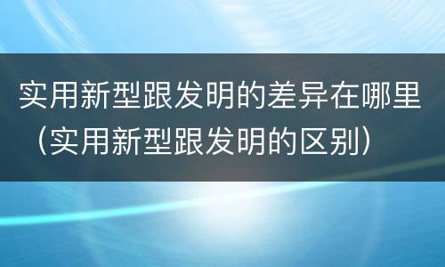 实用新型跟发明的差异在哪里（实用新型跟发明的区别）