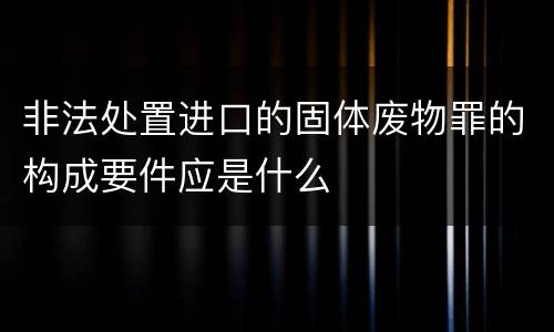 非法处置进口的固体废物罪的构成要件应是什么