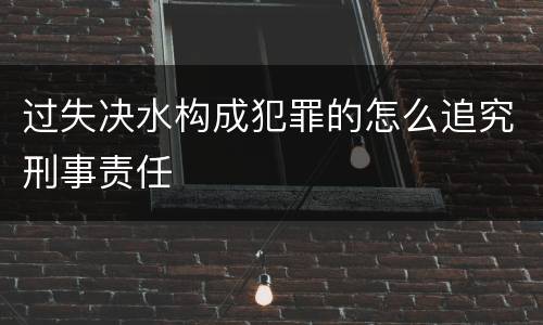 过失决水构成犯罪的怎么追究刑事责任