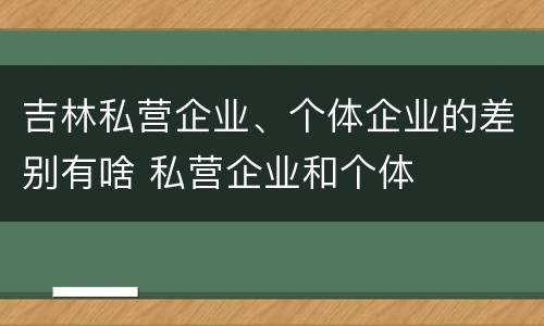 吉林私营企业、个体企业的差别有啥 私营企业和个体