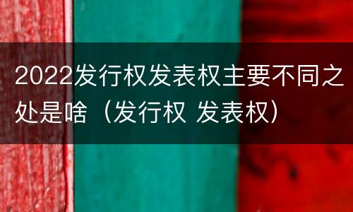 2022发行权发表权主要不同之处是啥（发行权 发表权）