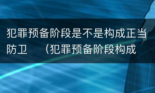 犯罪预备阶段是不是构成正当防卫	（犯罪预备阶段构成犯罪吗）