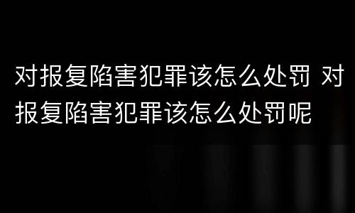 对报复陷害犯罪该怎么处罚 对报复陷害犯罪该怎么处罚呢