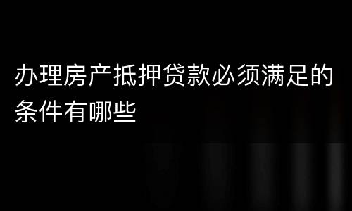 办理房产抵押贷款必须满足的条件有哪些