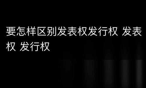 要怎样区别发表权发行权 发表权 发行权