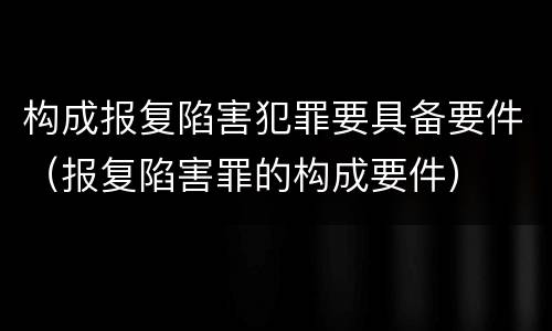 构成报复陷害犯罪要具备要件（报复陷害罪的构成要件）