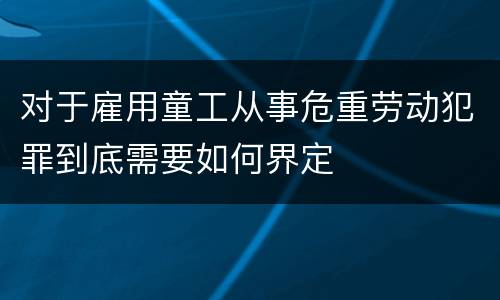 对于雇用童工从事危重劳动犯罪到底需要如何界定