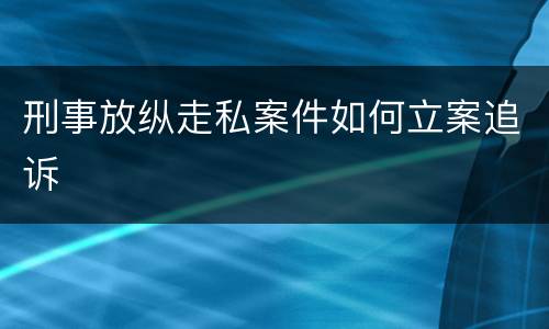 刑事放纵走私案件如何立案追诉