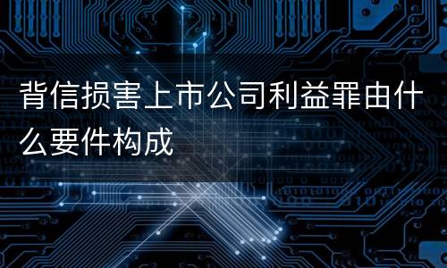 背信损害上市公司利益罪由什么要件构成