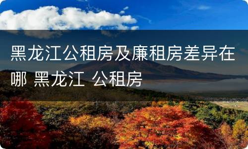 黑龙江公租房及廉租房差异在哪 黑龙江 公租房