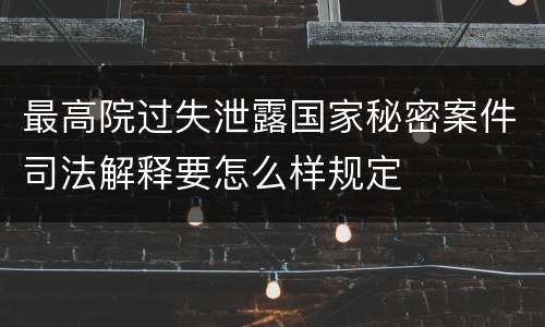 最高院过失泄露国家秘密案件司法解释要怎么样规定