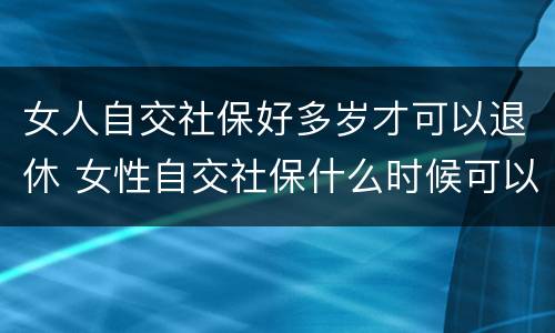 女人自交社保好多岁才可以退休 女性自交社保什么时候可以办理退休手续