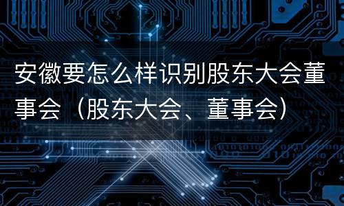 安徽要怎么样识别股东大会董事会（股东大会、董事会）