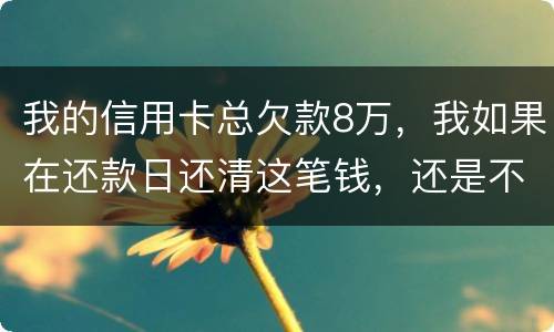 我的信用卡总欠款8万，我如果在还款日还清这笔钱，还是不是就可以了