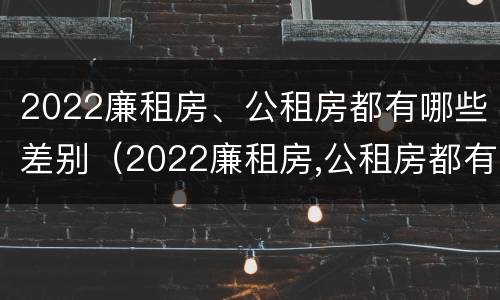 2022廉租房、公租房都有哪些差别（2022廉租房,公租房都有哪些差别呢）