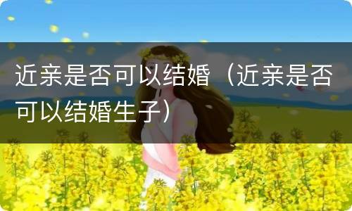 近亲是否可以结婚（近亲是否可以结婚生子）