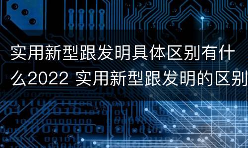 实用新型跟发明具体区别有什么2022 实用新型跟发明的区别