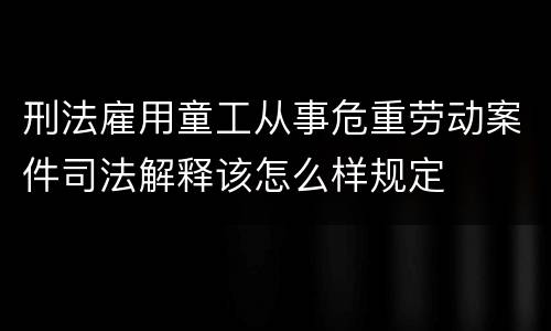 刑法雇用童工从事危重劳动案件司法解释该怎么样规定