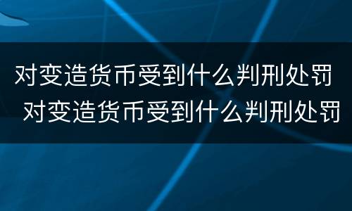 对变造货币受到什么判刑处罚 对变造货币受到什么判刑处罚