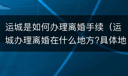 运城是如何办理离婚手续（运城办理离婚在什么地方?具体地址）