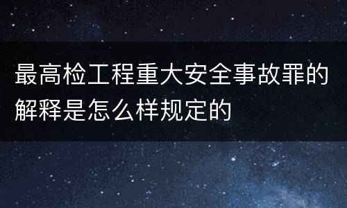 最高检工程重大安全事故罪的解释是怎么样规定的