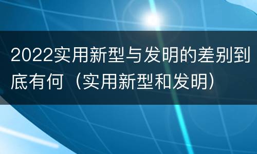 2022实用新型与发明的差别到底有何（实用新型和发明）