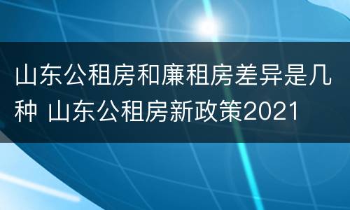 山东公租房和廉租房差异是几种 山东公租房新政策2021