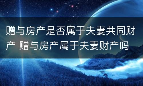 赠与房产是否属于夫妻共同财产 赠与房产属于夫妻财产吗