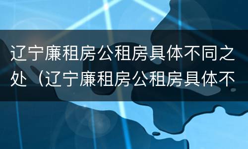 辽宁廉租房公租房具体不同之处（辽宁廉租房公租房具体不同之处在哪）