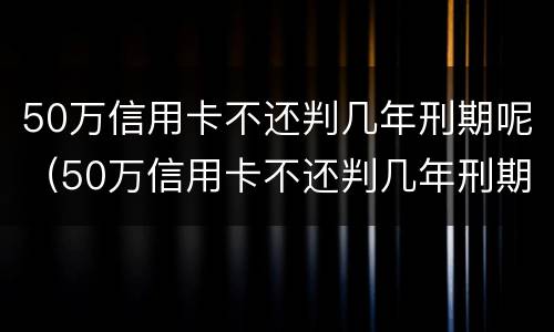 50万信用卡不还判几年刑期呢（50万信用卡不还判几年刑期呢怎么办）