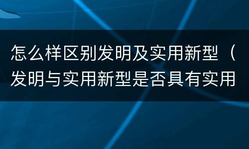 怎么样区别发明及实用新型（发明与实用新型是否具有实用性）