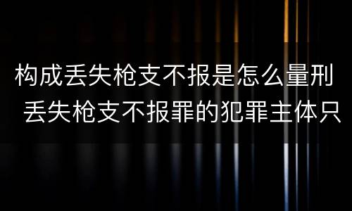 构成丢失枪支不报是怎么量刑 丢失枪支不报罪的犯罪主体只能是什么