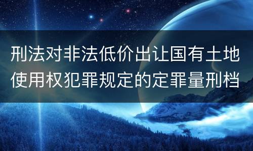 刑法对非法低价出让国有土地使用权犯罪规定的定罪量刑档次是多少