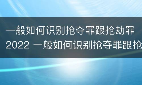 一般如何识别抢夺罪跟抢劫罪2022 一般如何识别抢夺罪跟抢劫罪2022年的案件