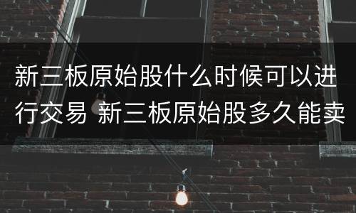 新三板原始股什么时候可以进行交易 新三板原始股多久能卖