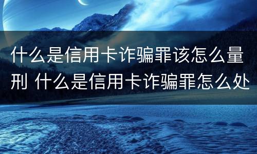 什么是信用卡诈骗罪该怎么量刑 什么是信用卡诈骗罪怎么处罚