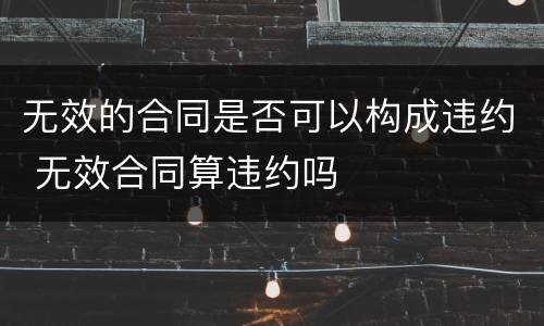 无效的合同是否可以构成违约 无效合同算违约吗