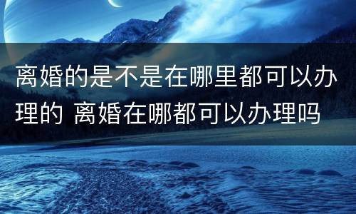 离婚的是不是在哪里都可以办理的 离婚在哪都可以办理吗