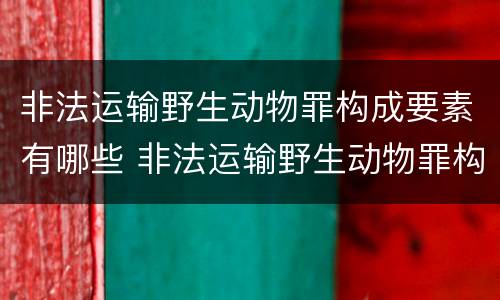 非法运输野生动物罪构成要素有哪些 非法运输野生动物罪构成要素有哪些呢