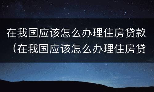 在我国应该怎么办理住房贷款（在我国应该怎么办理住房贷款手续）