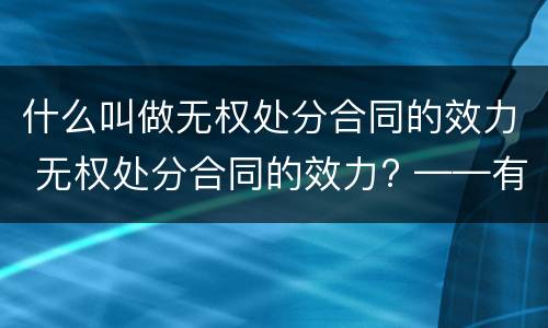 什么叫做无权处分合同的效力 无权处分合同的效力? ——有效/无效/效力待定?