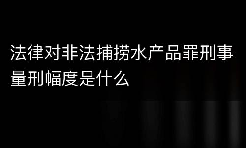 法律对非法捕捞水产品罪刑事量刑幅度是什么